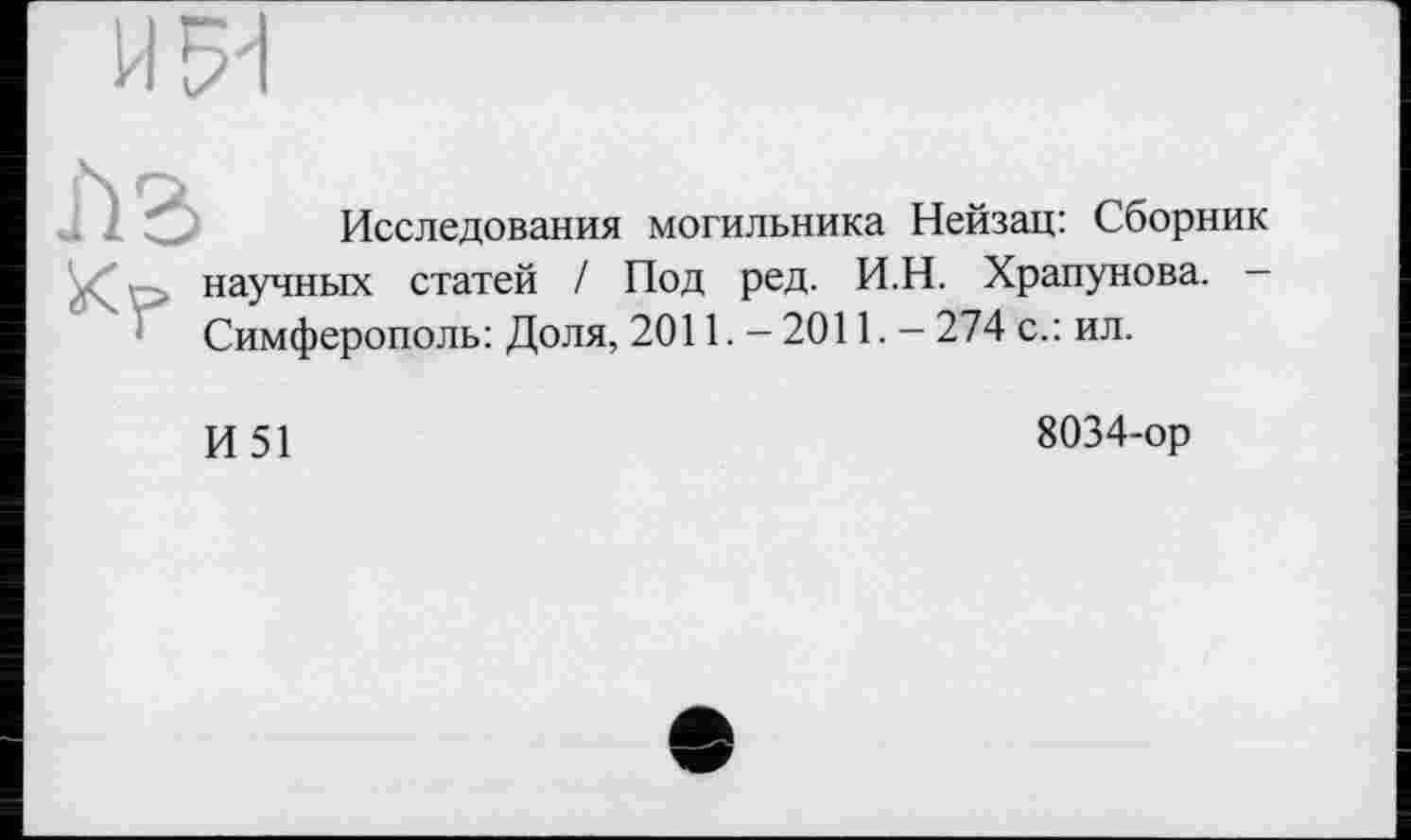 ﻿H
Исследования могильника Нейзац: Сборник научных статей / Под ред. И.Н. Храпунова. Симферополь: Доля, 2011. - 2011. - 274 с.: ил.
И51
8034-ор